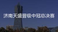 济南天盛晋级中冠总决赛 球队放假三周全力备战