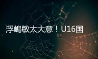 浮嶋敏太大意！U16国足9场连丢15球	，仅领先5分钟，金志浩破门