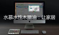 水慕水性木腊油：让家居生活兼具“质感”和“美感”