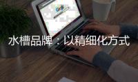 水槽品牌：以精细化方式为主 重新规划发展布局