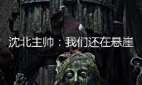 沈北主帅�：我们还在悬崖边 主场拿分客场尽全力