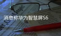 消息称华为智慧屏S6 Pro机身厚度仅49mm 4月3号开售