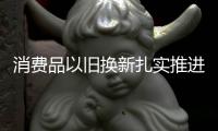 消费品以旧换新扎实推进