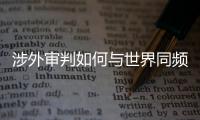 涉外审判如何与世界同频�？ 首部涉外司法专题片续集发布