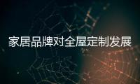 家居品牌对全屋定制发展趋之若鹜需弄清五大问题