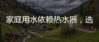 家庭用水依赖热水器，选热水器避坑三要点
