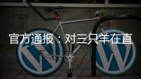 官方通报：对三只羊在直播中涉嫌“误导消费者”立案调查