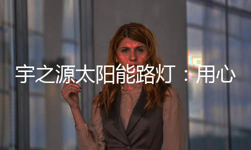 质宇之源将用心做好每一盏灯