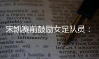 宋凯赛前鼓励女足队员	：咱得像武汉女足一样，延续咱们的风格