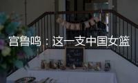 宫鲁鸣：这一支中国女篮没有新的“赵继伟”新的“姚明”倒是有了