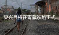 复兴号将在青藏铁路正式投用