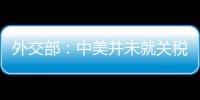 外交部：中美并未就关税问题进行磋商或谈判