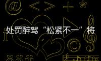 处罚醉驾“松紧不一”将成历史
：轻者更轻

，重者更重