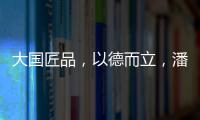 大国匠品
，以德而立�，潘小东的初心与德立的匠心精神