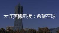 大连英博新援：希望在球场上回报大家的关爱 给所有球迷带来快乐