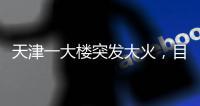 天津一大楼突发大火，目击者�：大火疑从三楼餐厅开始往上蹿