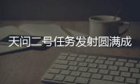 天问二号任务发射圆满成功，我国开启小行星探测与采样返回之旅