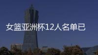 女篮亚洲杯12人名单已明朗	！2米26张子宇领衔 潘臻琦或再次被裁掉