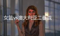 女篮vs澳大利亚二番战前瞻	：张子宇大概率登场 宫鲁鸣能扳回一城吗