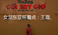 女足东亚杯看点
：王霜、张琳艳两大核心回归，新人带来活力与速度