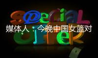 媒体人：今晚中国女篮对阵澳大利亚热身赛
，张子宇将继续缺阵