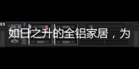 如日之升的全铝家居，为何能屡屡打败传统的木质家具!