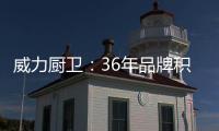 威力厨卫：36年品牌积淀，只为带来全新体验