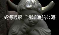 威海通报“远洋渔船公海刑案”：1人死亡，嫌疑人已被控制