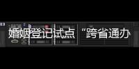 婚姻登记试点“跨省通办”两月有余 实施情况怎样？