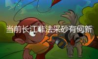 当前长江非法采砂有何新特点
？公安部�：工具更隐蔽	、团伙组织化更严密