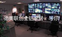 德美联创全铝家居：与你有一场生命中最美的相见