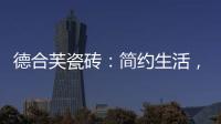 德合芙瓷砖：简约生活	，从宏美开始