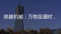 德基机械
：万物至盛时	，匠心正当燃