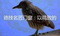 德技名匠门窗：以精致的态度去过好每一天的生活