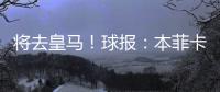 将去皇马�！球报：本菲卡不愿付A费经纪人10%佣金，但预计会达一致