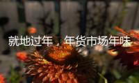 就地过年，年货市场年味咋样�？——新华社记者为你打前站