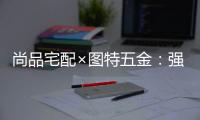 尚品宅配×图特五金：强强联合
，共同打造国货精品