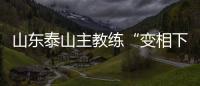 山东泰山主教练“变相下课”
