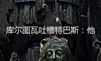 库尔图瓦吐槽特巴斯
：他非常喜欢出风头
，我没见过其他主席这样