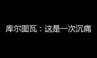 库尔图瓦	：这是一次沉痛的教训，我们为自己的表现向球迷道歉