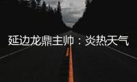 延边龙鼎主帅�：炎热天气里双方都是拼尽全力，两队都辛苦了