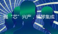 强“芯”兴产，横琴集成电路扶持政策优化升级