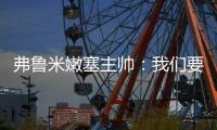 弗鲁米嫩塞主帅：我们要创造历史；切尔西在进攻端非常强大