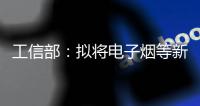 工信部：拟将电子烟等新型烟草制品参照卷烟有关规定执行