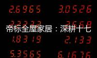 帝标全屋家居：深耕十七载，用匠心缔造品质生活