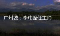 广州城�：李玮锋任主帅 肇俊哲任技术总监