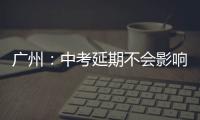 广州：中考延期不会影响高中阶段学校招生录取工作