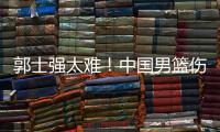 郭士强太难	！中国男篮伤了半套首发阵容 广东内线新星或上位