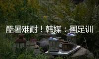 酷暑难耐	！韩媒
：国足训练推迟4小时进行
，日本队选择室内训练