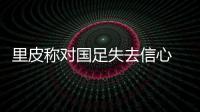 里皮称对国足失去信心 若和日韩同组会被秒杀